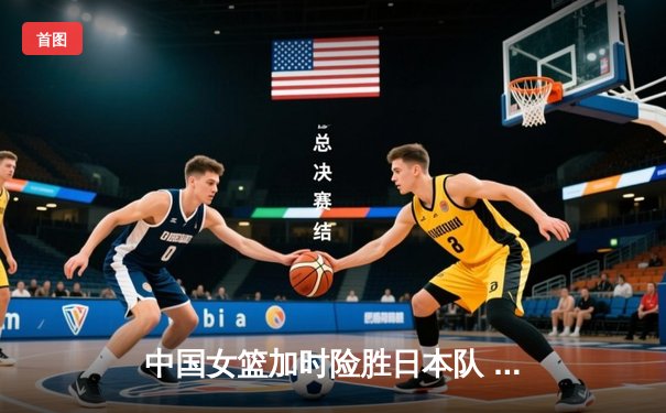 中国女篮加时险胜日本队 李梦27分统治关键时刻