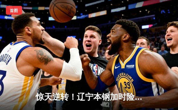 惊天逆转！辽宁本钢加时险胜广东宏远，赵继伟37分主宰天王山之战