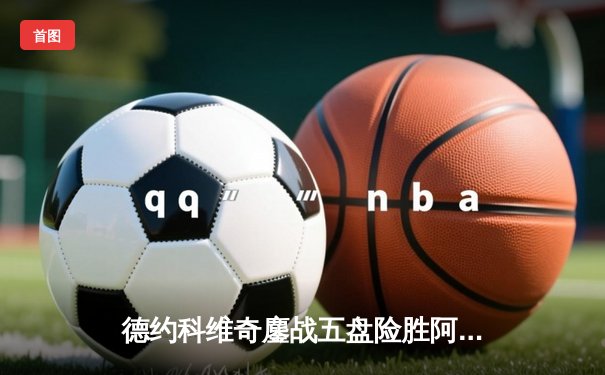 德约科维奇鏖战五盘险胜阿尔卡拉斯 第37次挺进大满贯决赛创历史