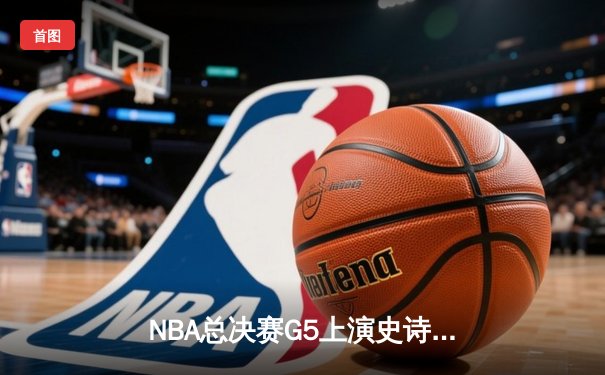 NBA总决赛G5上演史诗逆转，勇士末节狂飙锁定赛点