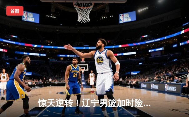 惊天逆转！辽宁男篮加时险胜广东，赵继伟37分主宰天王山之战