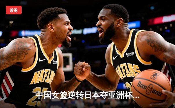 中国女篮逆转日本夺亚洲杯冠军 韩旭独砍26分15篮板荣膺MVP