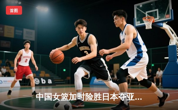中国女篮加时险胜日本夺亚洲杯冠军 韩旭23+15李梦关键三分定乾坤