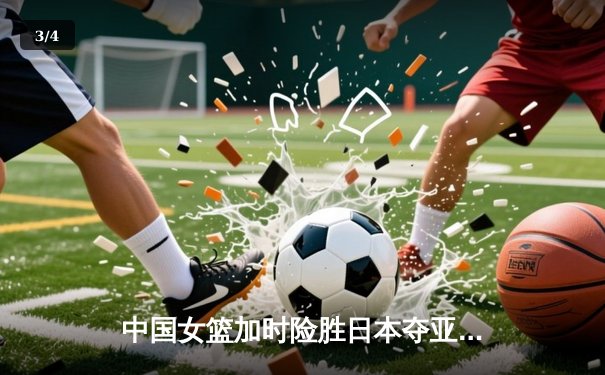 中国女篮加时险胜日本夺亚洲杯冠军 韩旭23+15李梦关键三分定乾坤 - 3