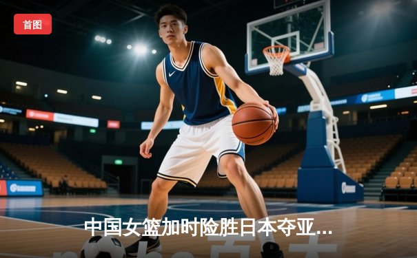 中国女篮加时险胜日本夺亚洲杯冠军 韩旭23+15李梦关键三分定乾坤