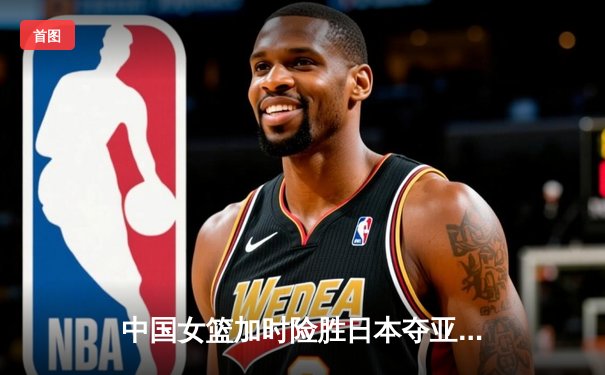 中国女篮加时险胜日本夺亚洲杯冠军 韩旭23+15李梦关键三分定乾坤