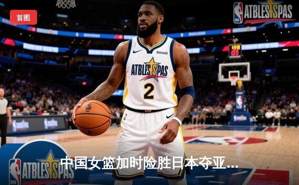 中国女篮加时险胜日本夺亚洲杯冠军 韩旭23+15李梦关键三分定乾坤