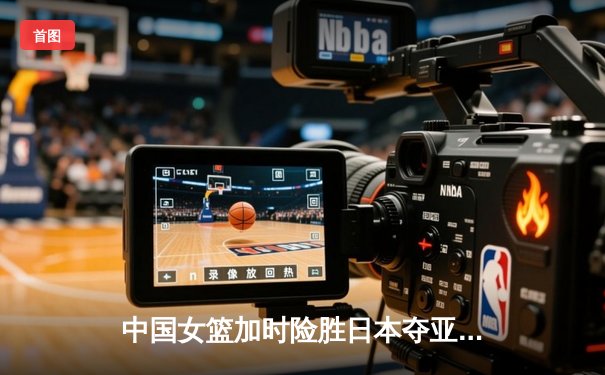 中国女篮加时险胜日本夺亚洲杯冠军 韩旭23+15李梦关键三分定乾坤