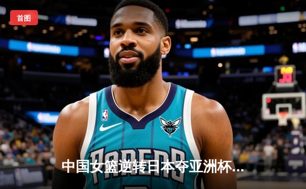 中国女篮逆转日本夺亚洲杯冠军 韩旭23+15荣膺MVP