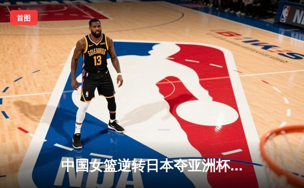 中国女篮逆转日本夺亚洲杯冠军 韩旭23+15荣膺MVP