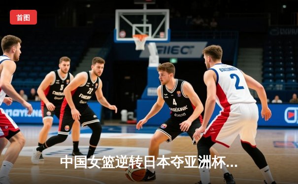 中国女篮逆转日本夺亚洲杯冠军 韩旭23+15荣膺MVP