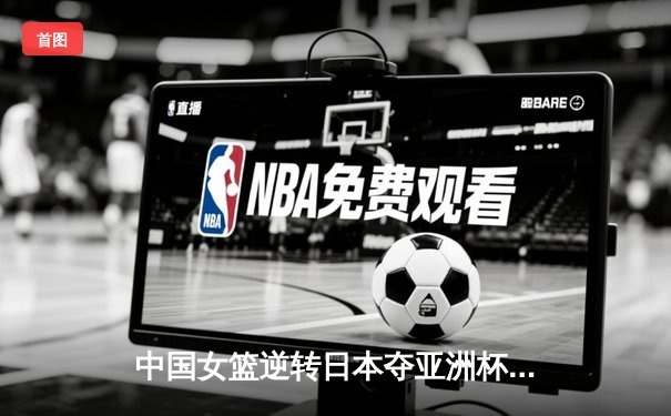 中国女篮逆转日本夺亚洲杯冠军 韩旭23+15荣膺MVP