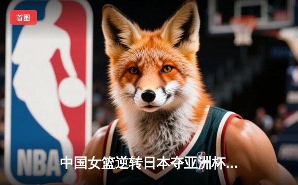 中国女篮逆转日本夺亚洲杯冠军 韩旭23+15荣膺MVP