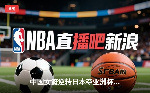 中国女篮逆转日本夺亚洲杯冠军 韩旭23+15荣膺MVP