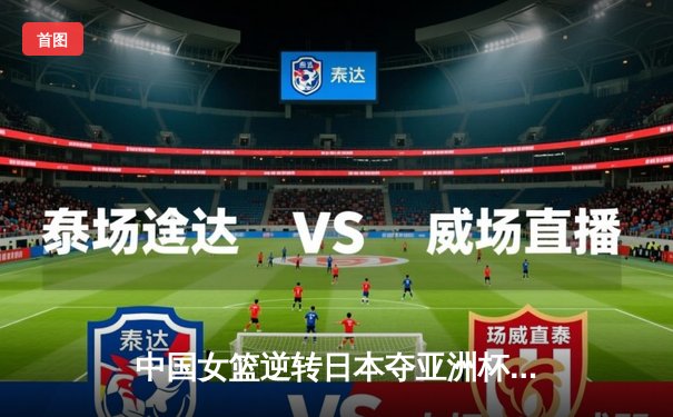 中国女篮逆转日本夺亚洲杯冠军 韩旭23+15李梦关键三分定乾坤