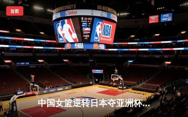 中国女篮逆转日本夺亚洲杯冠军 韩旭23+15荣膺MVP