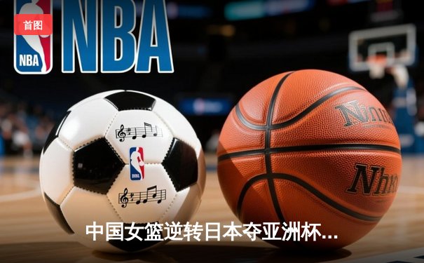中国女篮逆转日本夺亚洲杯冠军 韩旭23+15李梦关键三分定乾坤