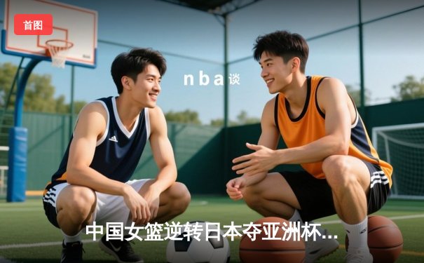中国女篮逆转日本夺亚洲杯冠军 韩旭23+15荣膺MVP
